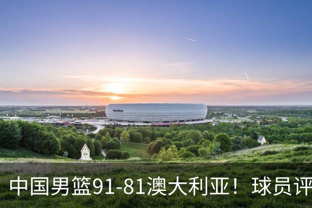 中国男篮91-81澳大利亚！球员评分：5人满分，5人良好，2人不合格